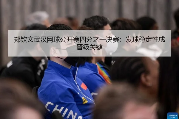 郑钦文武汉网球公开赛四分之一决赛：发球稳定性成晋级关键 | Leyu